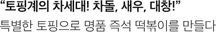 토핑계의 차세대! 차돌, 새우, 대창! 특별한 토핑으로 명품 즉석 떡볶이를 만들다