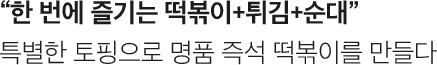 한 번에 즐기는 떡볶이+튀김+순대. 특별한 토핑으로 명품 즉석 떡볶이를 만들다